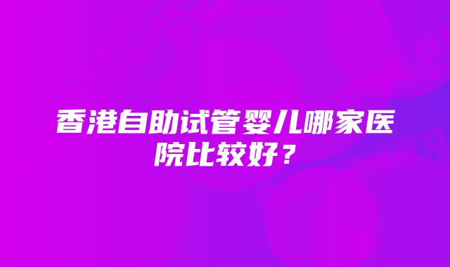 香港自助试管婴儿哪家医院比较好？