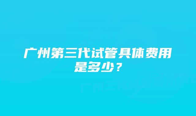 广州第三代试管具体费用是多少？