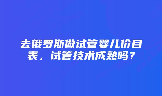 去俄罗斯做试管婴儿价目表，试管技术成熟吗？