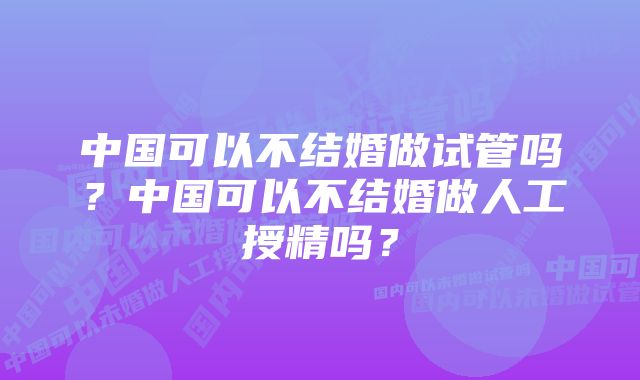 中国可以不结婚做试管吗？中国可以不结婚做人工授精吗？