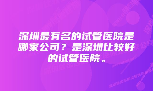 深圳最有名的试管医院是哪家公司？是深圳比较好的试管医院。