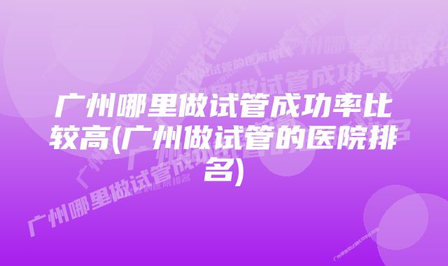 广州哪里做试管成功率比较高(广州做试管的医院排名)