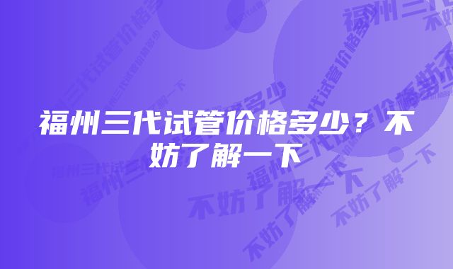 福州三代试管价格多少？不妨了解一下