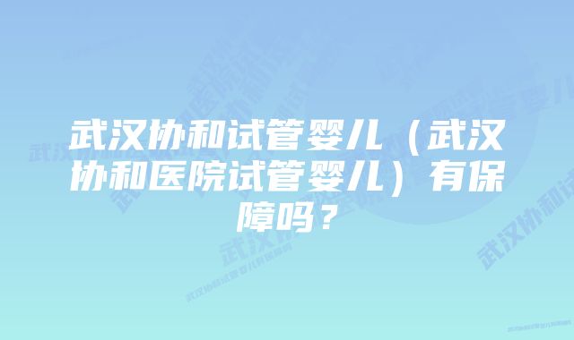 武汉协和试管婴儿（武汉协和医院试管婴儿）有保障吗？