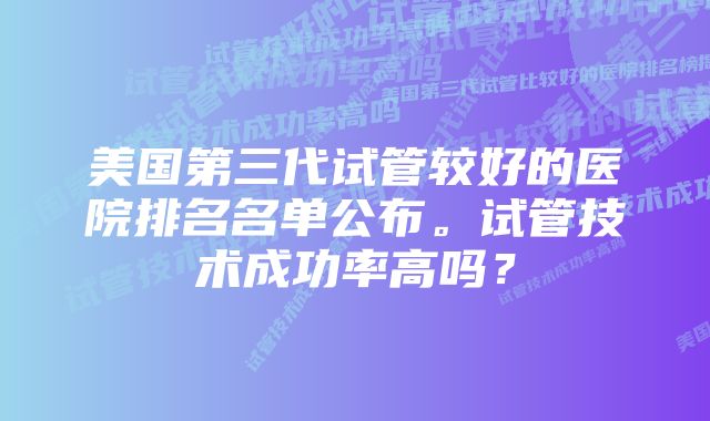 美国第三代试管较好的医院排名名单公布。试管技术成功率高吗？