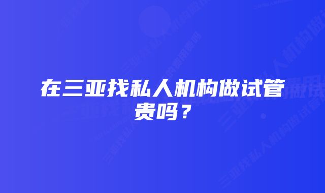 在三亚找私人机构做试管贵吗？