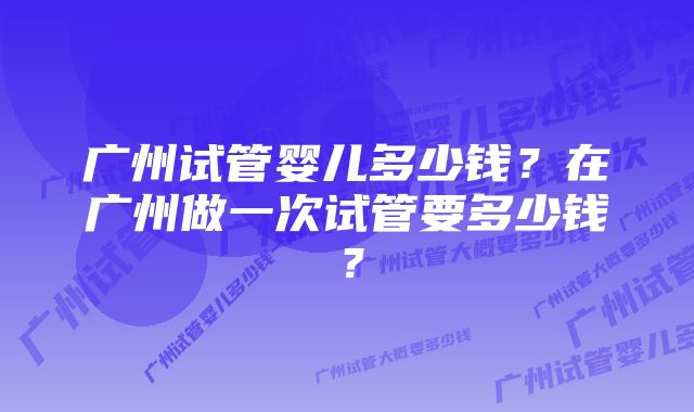 广州试管婴儿多少钱？在广州做一次试管要多少钱？