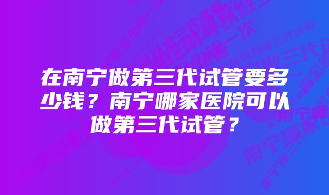 在南宁做第三代试管要多少钱？南宁哪家医院可以做第三代试管？