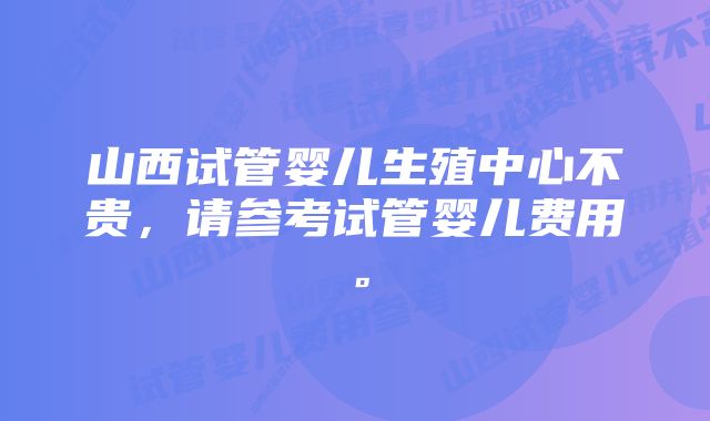 山西试管婴儿生殖中心不贵，请参考试管婴儿费用。