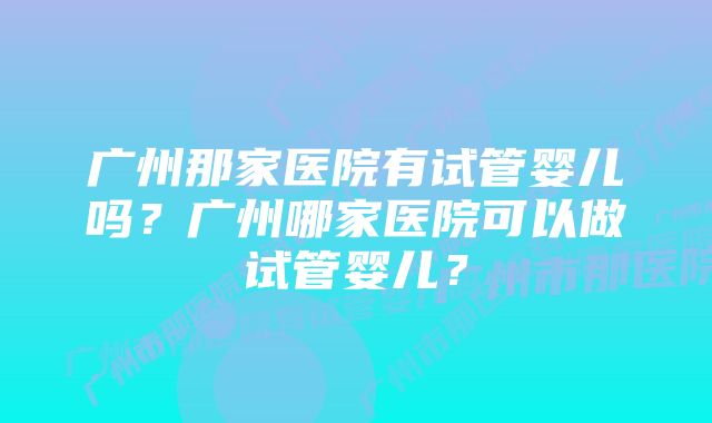 广州那家医院有试管婴儿吗？广州哪家医院可以做试管婴儿？