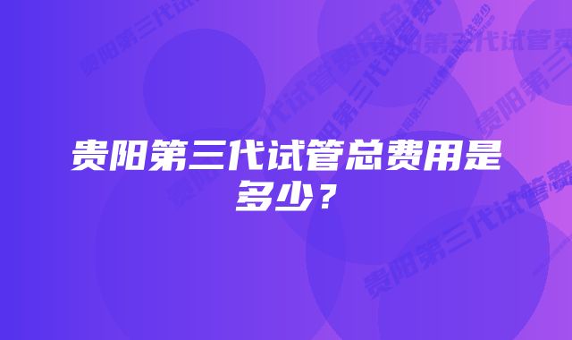 贵阳第三代试管总费用是多少？