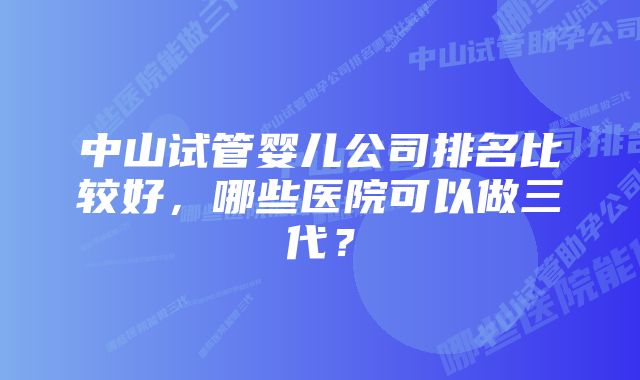 中山试管婴儿公司排名比较好，哪些医院可以做三代？