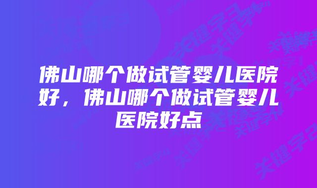 佛山哪个做试管婴儿医院好，佛山哪个做试管婴儿医院好点