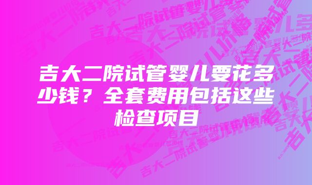 吉大二院试管婴儿要花多少钱？全套费用包括这些检查项目