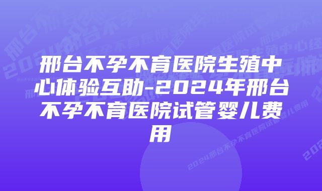 邢台不孕不育医院生殖中心体验互助-2024年邢台不孕不育医院试管婴儿费用