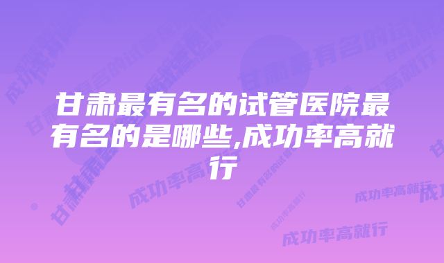 甘肃最有名的试管医院最有名的是哪些,成功率高就行