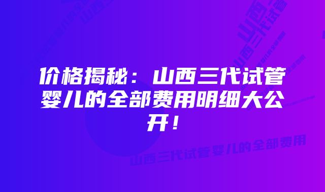 价格揭秘：山西三代试管婴儿的全部费用明细大公开！