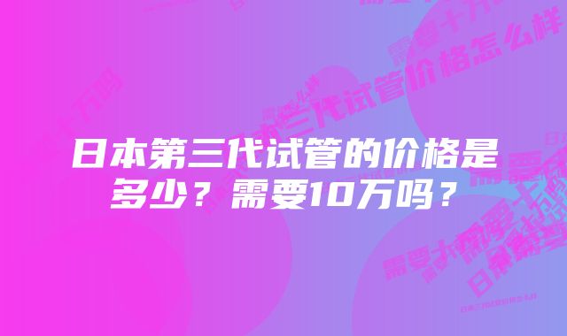 日本第三代试管的价格是多少？需要10万吗？