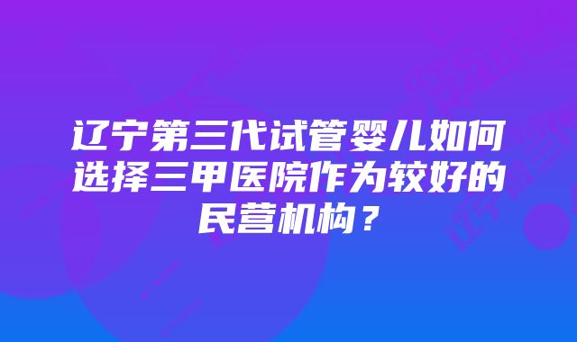 辽宁第三代试管婴儿如何选择三甲医院作为较好的民营机构？