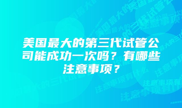 美国最大的第三代试管公司能成功一次吗？有哪些注意事项？