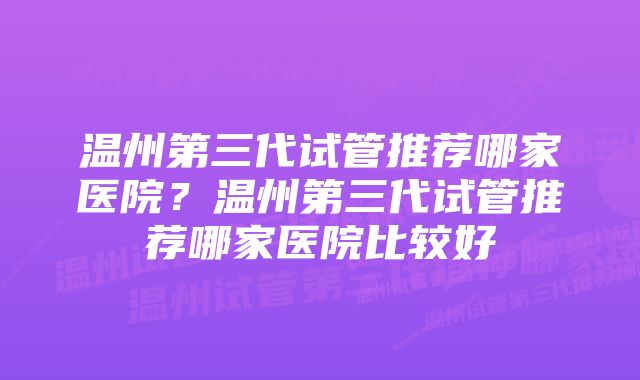 温州第三代试管推荐哪家医院？温州第三代试管推荐哪家医院比较好