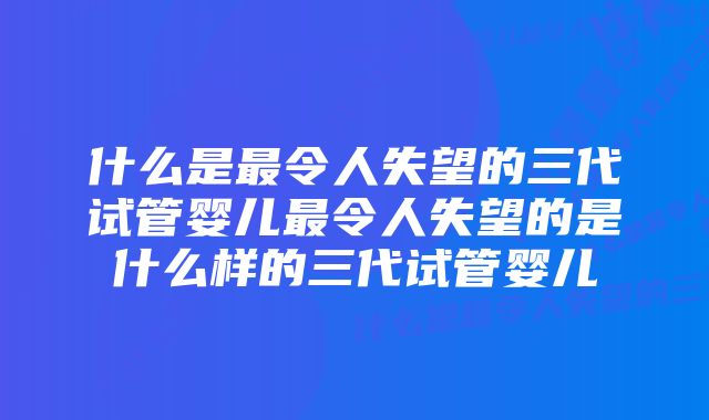 什么是最令人失望的三代试管婴儿最令人失望的是什么样的三代试管婴儿