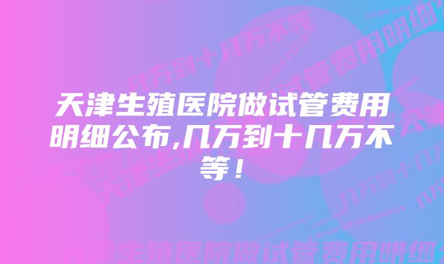 天津生殖医院做试管费用明细公布,几万到十几万不等！