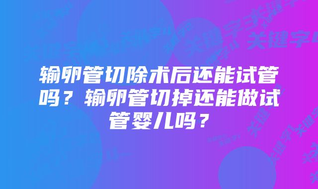 输卵管切除术后还能试管吗？输卵管切掉还能做试管婴儿吗？