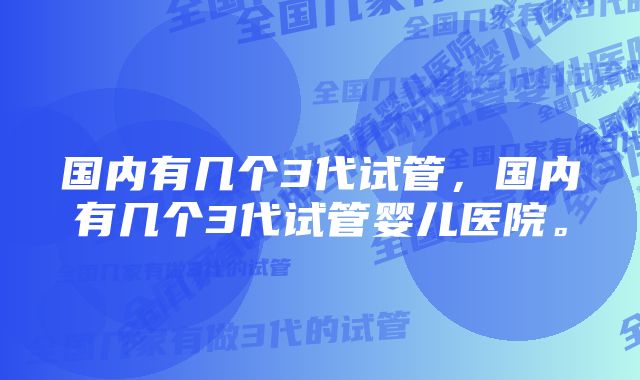 国内有几个3代试管，国内有几个3代试管婴儿医院。