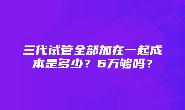 三代试管全部加在一起成本是多少？6万够吗？