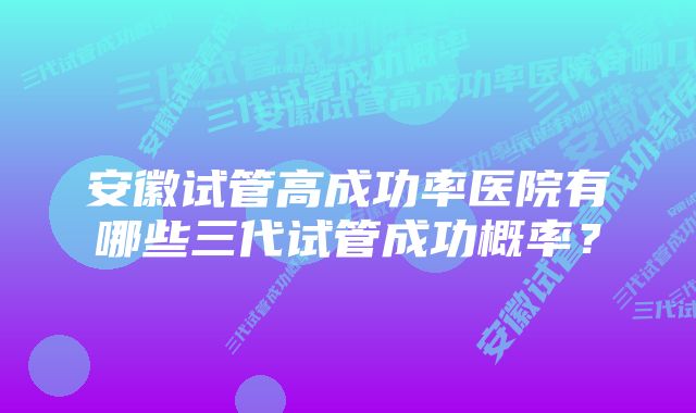 安徽试管高成功率医院有哪些三代试管成功概率？