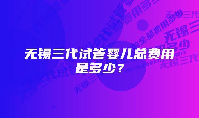 无锡三代试管婴儿总费用是多少？