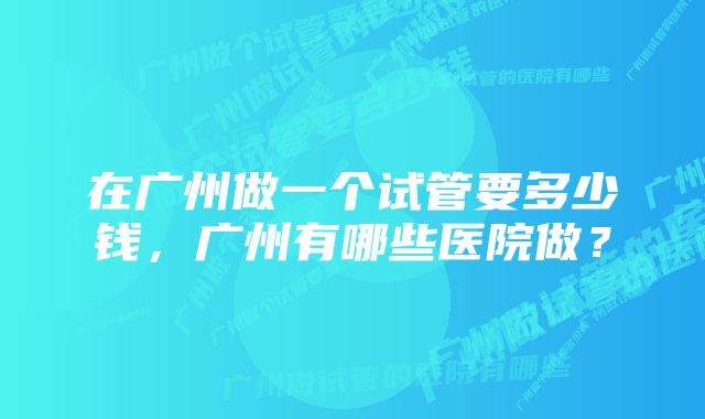 在广州做一个试管要多少钱，广州有哪些医院做？