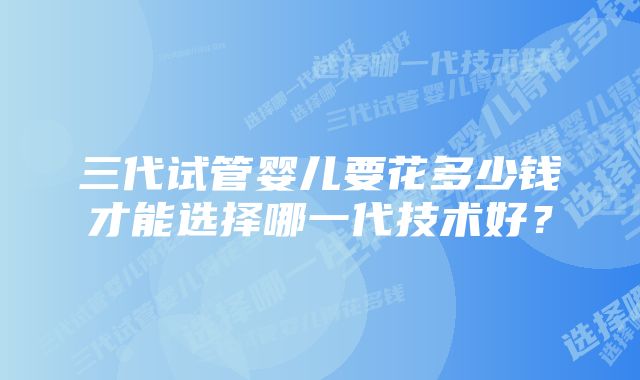 三代试管婴儿要花多少钱才能选择哪一代技术好？