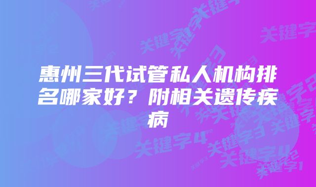 惠州三代试管私人机构排名哪家好？附相关遗传疾病