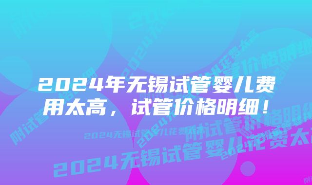 2024年无锡试管婴儿费用太高，试管价格明细！