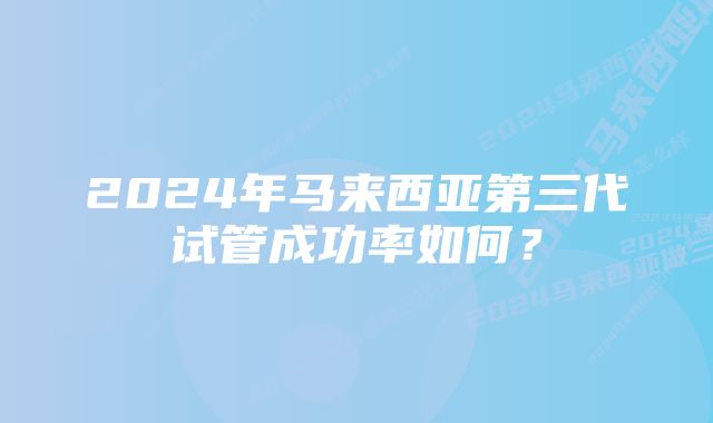 2024年马来西亚第三代试管成功率如何？