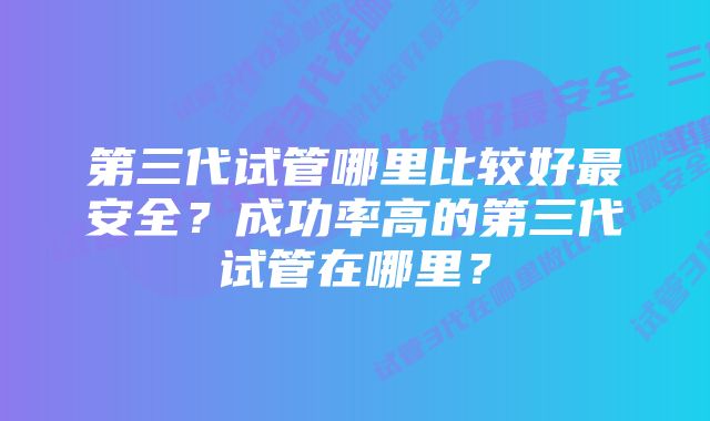 第三代试管哪里比较好最安全？成功率高的第三代试管在哪里？