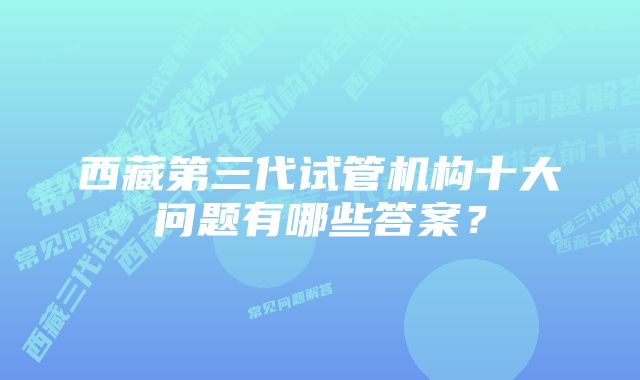 西藏第三代试管机构十大问题有哪些答案？