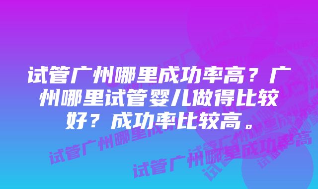 试管广州哪里成功率高？广州哪里试管婴儿做得比较好？成功率比较高。