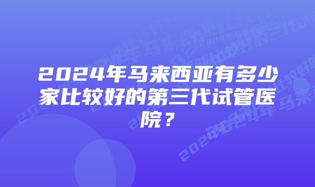 2024年马来西亚有多少家比较好的第三代试管医院？