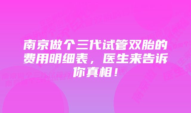 南京做个三代试管双胎的费用明细表，医生来告诉你真相！