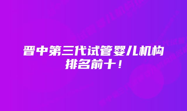 晋中第三代试管婴儿机构排名前十！