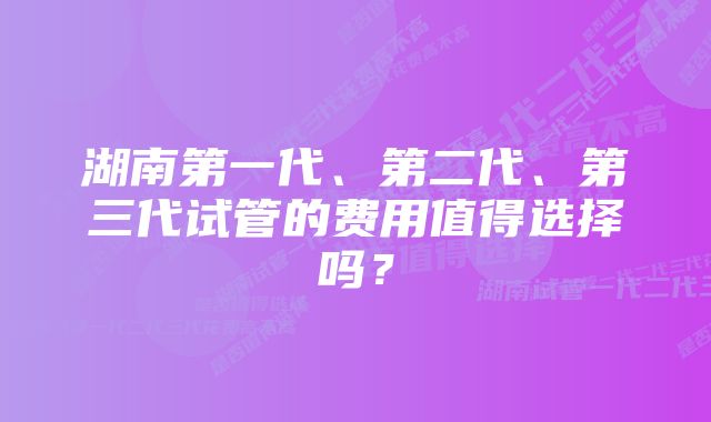 湖南第一代、第二代、第三代试管的费用值得选择吗？