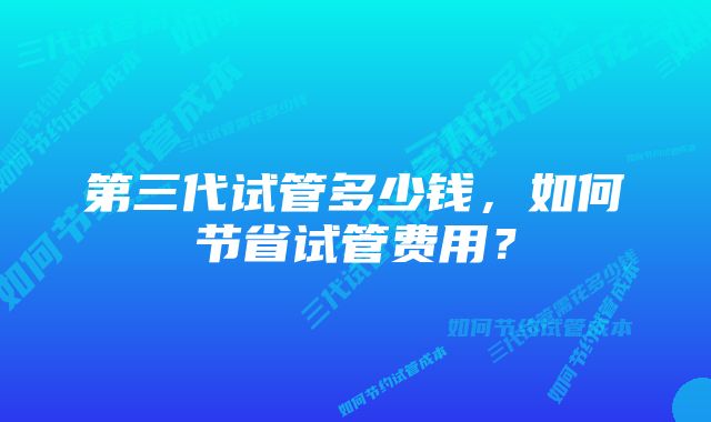 第三代试管多少钱，如何节省试管费用？