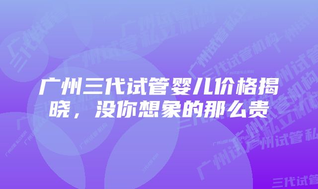 广州三代试管婴儿价格揭晓，没你想象的那么贵