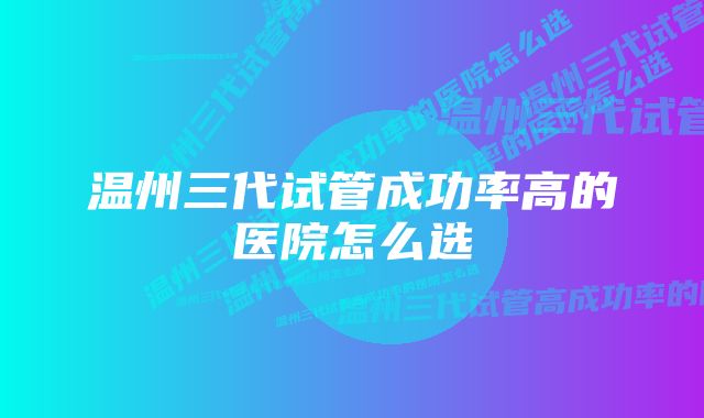 温州三代试管成功率高的医院怎么选