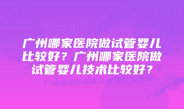 广州哪家医院做试管婴儿比较好？广州哪家医院做试管婴儿技术比较好？