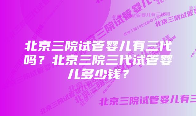 北京三院试管婴儿有三代吗？北京三院三代试管婴儿多少钱？