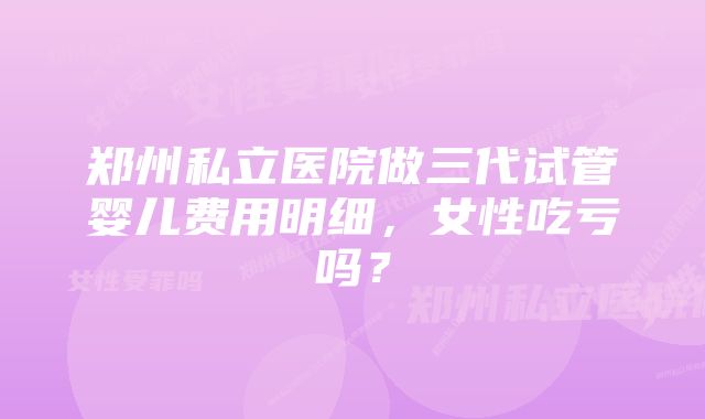 郑州私立医院做三代试管婴儿费用明细，女性吃亏吗？